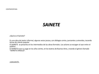 CONTRAPORTADA




                                              SAINETE

    ¿Qué es el Sainete?

    Es una obra de teatro informal, algunas veces jocosa, con diálogos cortos, punzantes y atrevidos, tocando
    temas de interés popular.
    El SAINETE se presenta en los intermedios de las obras formales. Los actores se escogen al azar entre el
    público.
    El SAINETE tuvo su auge en los años veinte, en los teatros de Buenos Aires, creando el género llamado
    “SAINETE CRIOLLO”.




    JLMGARCÉS.
 