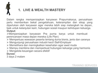 Dalam rangka mempersiapkan karyawan Prapurnakarya, perusahaan perlu memberikan bekal pengetahuan, keterampilan dan sikap yang diperlukan oleh karyawan agar mereka lebih siap melangkah ke depan, baik untuk kelanjutan karir, hubungan sosial maupun kehidupan keluarga. Output : Mempersiapkan karyawan Pra purna karya untuk membuat  perencanaan masa depan mereka (Life Plan) Memperluas wawasan peserta tentang dunia bisnis, jenis dan caranya  Mengunjungi perusahaan industri kecil /Self-Employer Memelihara dan meningkatkan kesehatan agar awet muda Mampu membina dan memperkuat hubungan keluarga yang harmonis Mengelola keuangan secara efektif Durasi : 3  days  2  malam TRAINING SERVICES LIVE & WEALTH MASTERY 