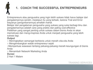 Entrepreneurs atau pengusaha yang ingin lebih sukses tidak harus belajar dari pengalamannya sendiri, meskipun itu yang terbaik, karena Trial and Error biayanya (pengorbanannya) amatlah mahal. Belajar dari pengalaman pengusaha yang sukses yang suka berbagi ilmu dan pengalamannya adalah cara yang praktis dan paling cost-effective Pelatihan yang sangat penting untuk sukses dalam bisnis Anda ini akan memotivasi dan meng-inspirasi Anda untuk menjadi pengusaha yang lebih sukses lagi. Output Meningkatkan semangat berbisnis untuk meraih cita-cita Anda Mengembangkan watak entrepreneur sejati Memperluas wawasan tentang peluang-peluang meraih keungungan di bisnis Anda Menambah Network Marketing Anda Durasi 2 Hari 1 Malam TRAINING SERVICES COACH THE SUCCESSFUL ENTREPRENEURS 