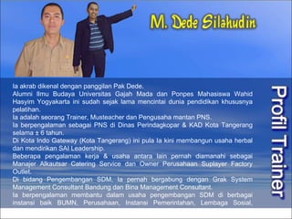 Ia akrab dikenal dengan panggilan Pak Dede. Alumni Ilmu Budaya Universitas Gajah Mada dan Ponpes Mahasiswa Wahid Hasyim Yogyakarta ini sudah sejak lama mencintai dunia pendidikan khususnya pelatihan.  Ia adalah seorang Trainer, Musteacher dan Pengusaha mantan PNS. Ia berpengalaman sebagai PNS di Dinas Perindagkopar & KAD Kota Tangerang selama ± 6 tahun.  Di Kota Indo Gateway (Kota Tangerang) ini pula Ia kini membangun usaha herbal dan mendirikan SAI Leadership. Beberapa pengalaman kerja & usaha antara lain pernah diamanahi sebagai Manajer Alkautsar Catering Service dan Owner Perusahaan Suplayer Factory Outlet. Di bidang Pengembangan SDM, Ia pernah bergabung dengan Grak System Management Consultant Bandung dan Bina Management Consultant.  Ia berpengalaman membantu dalam usaha pengembangan SDM di berbagai instansi baik BUMN, Perusahaan, Instansi Pemerintahan, Lembaga Sosial, Universitas dan sekolah.    