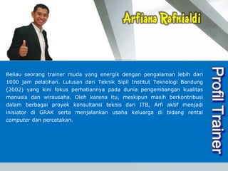 vision Beliau seorang trainer muda yang energik dengan pengalaman lebih dari 1000 jam pelatihan. Lulusan dari Teknik Sipil Institut Teknologi Bandung (2002) yang kini fokus perhatiannya pada dunia pengembangan kualitas manusia dan wirausaha. Oleh karena itu, meskipun masih berkontribusi dalam berbagai proyek konsultansi teknis dari ITB, Arfi aktif menjadi inisiator di GRAK serta menjalankan usaha keluarga di bidang rental  computer  dan percetakan.  