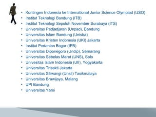 Kontingen Indonesia ke International Junior Science Olympiad (IJSO) Institut Teknologi Bandung (ITB) Institut Teknologi Sepuluh November Surabaya (ITS) Universitas Padjadjaran (Unpad), Bandung Universitas Islam Bandung (Unisba) Universitas Kristen Indonesia (UKI) Jakarta Institut Pertanian Bogor (IPB) Universitas Diponegoro (Undip), Semarang Universitas Sebelas Maret (UNS), Solo Univesitas Islam Indonesia (UII), Yogyakarta Universitas Trisakti Jakarta Universitas Siliwangi (Unsil) Tasikmalaya Universitas Brawijaya, Malang UPI Bandung Universitas Yarsi 