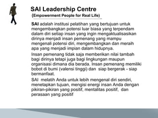 SAI Leadership Centre  ( Empowerment People for Real Life) SAI  adalah institusi pelatihan yang bertujuan untuk mengembangkan potensi luar biasa yang terpendam dalam diri setiap insan yang ingin mengaktualisasikan dirinya menjadi insan pemenang yang mampu mengenali potensi diri, mengembangkan dan meraih apa yang menjadi impian dalam hidupnya. Insan p emenang  tidak saja memberikan nilai tambah bagi dirinya tetapi juga bagi lingkungan maupun organisasi dimana dia berada.  Insan pemenang memiliki bobot di bumi (valensi tinggi) dan  siap bergerak - siap bermanfaat.  SAI  melatih Anda untuk lebih mengenal diri sendiri, menetapkan tujuan, mengisi energi insan Anda dengan pikiran-pikiran yang positif , mentalitas positif,  dan perasaan yang positif 