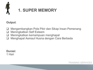Output : Mengembangkan Pola Pikir dan Sikap  Insan Pemenang Meningkatkan  Self Esteem Meningkatkan kemampuan  menghapal  Menghapal Asmaul Husna dengan Cara Berbeda     Durasi : 1 Hari TRAINING SERVICES SUPER MEMORY 