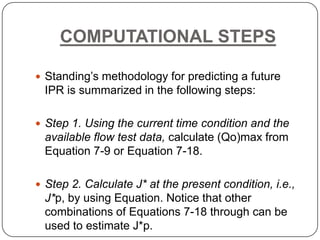 COMPUTATIONAL STEPS
 Standing’s methodology for predicting a future

IPR is summarized in the following steps:
 Step 1. Using the current time condition and the

available flow test data, calculate (Qo)max from
Equation 7-9 or Equation 7-18.
 Step 2. Calculate J* at the present condition, i.e.,

J*p, by using Equation. Notice that other
combinations of Equations 7-18 through can be
used to estimate J*p.

 