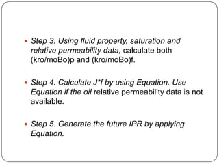  Step 3. Using fluid property, saturation and

relative permeability data, calculate both
(kro/moBo)p and (kro/moBo)f.
 Step 4. Calculate J*f by using Equation. Use

Equation if the oil relative permeability data is not
available.
 Step 5. Generate the future IPR by applying

Equation.

 