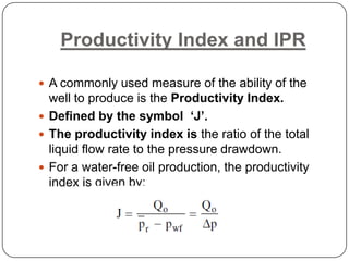 Productivity Index and IPR
 A commonly used measure of the ability of the

well to produce is the Productivity Index.
 Defined by the symbol ‘J’.
 The productivity index is the ratio of the total
liquid flow rate to the pressure drawdown.
 For a water-free oil production, the productivity
index is given by:

 