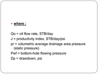  where :

Qo = oil flow rate, STB/day
J = productivity index, STB/day/psi
pr = volumetric average drainage area pressure
(static pressure)
Pwf = bottom-hole flowing pressure
Dp = drawdown, psi

 