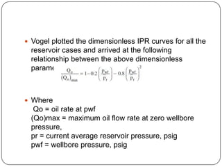  Vogel plotted the dimensionless IPR curves for all the

reservoir cases and arrived at the following
relationship between the above dimensionless
parameters:

 Where

Qo = oil rate at pwf
(Qo)max = maximum oil flow rate at zero wellbore
pressure,
pr = current average reservoir pressure, psig
pwf = wellbore pressure, psig

 