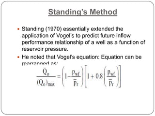 Standing’s Method
 Standing (1970) essentially extended the

application of Vogel’s to predict future inflow
performance relationship of a well as a function of
reservoir pressure.
 He noted that Vogel’s equation: Equation can be
rearranged as:

 