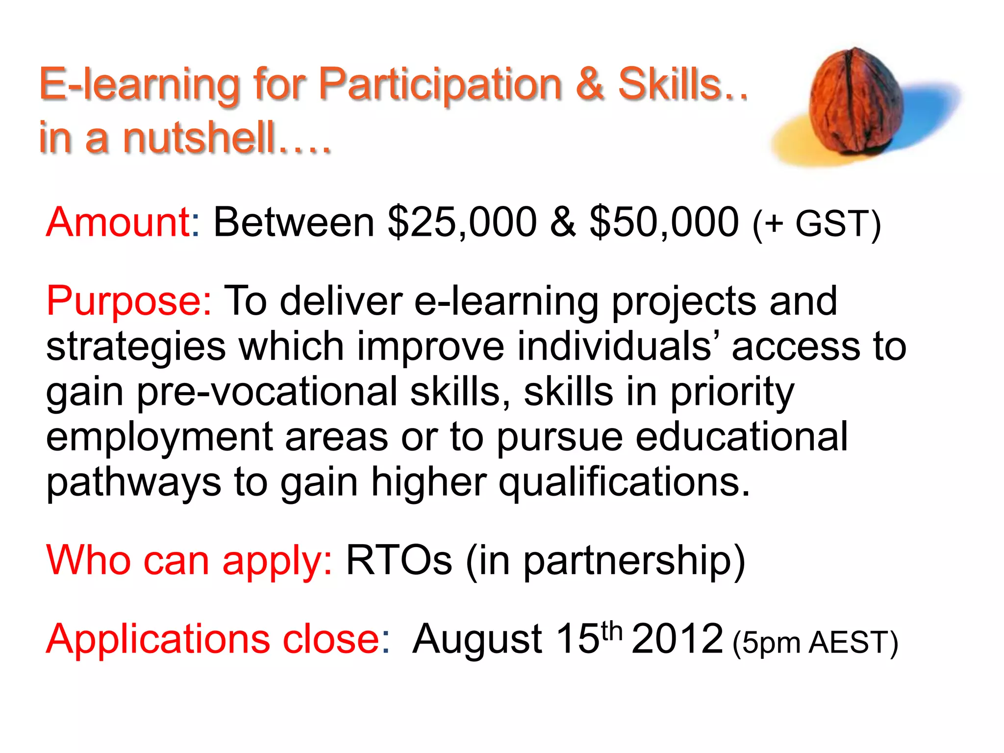 E-learning for Participation & Skills…
in a nutshell….
Amount: Between $25,000 & $50,000 (+ GST)
Purpose: To deliver e-learning projects and
strategies which improve individuals’ access to
gain pre-vocational skills, skills in priority
employment areas or to pursue educational
pathways to gain higher qualifications.
Who can apply: RTOs (in partnership)
Applications close: August 15th 2012 (5pm AEST)
 