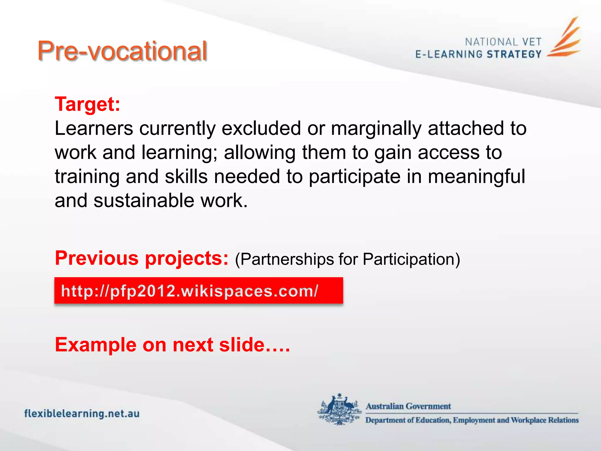 Pre-vocational
 Target:
 Learners currently excluded or marginally attached to
 work and learning; allowing them to gain access to
 training and skills needed to participate in meaningful
 and sustainable work.

 Previous projects: (Partnerships for Participation)
 http://pfp2012.wikispaces.com/

 Example on next slide….
 