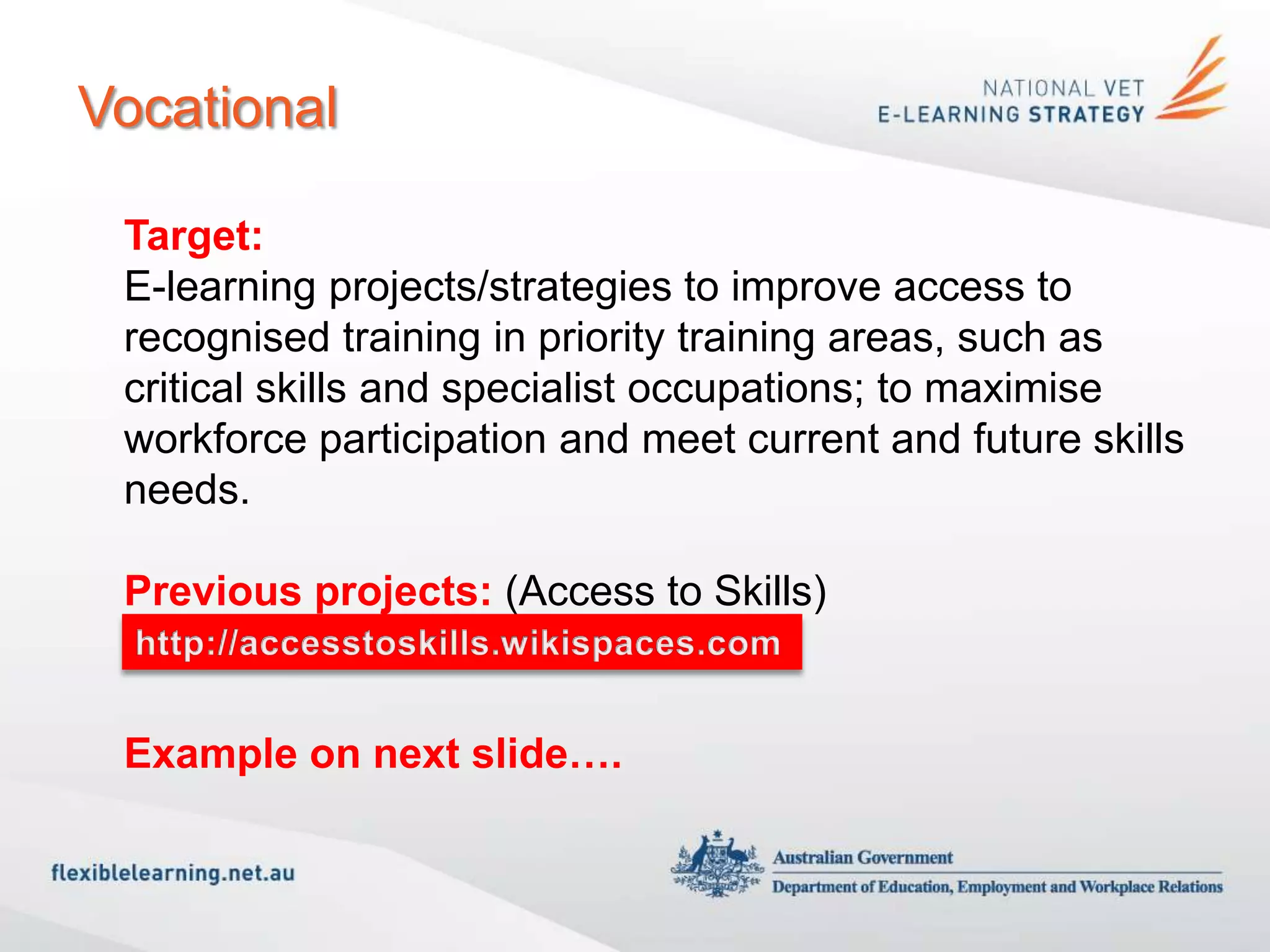 Vocational

 Target:
 E-learning projects/strategies to improve access to
 recognised training in priority training areas, such as
 critical skills and specialist occupations; to maximise
 workforce participation and meet current and future skills
 needs.

 Previous projects: (Access to Skills)
 http://accesstoskills.wikispaces.com

 Example on next slide….
 