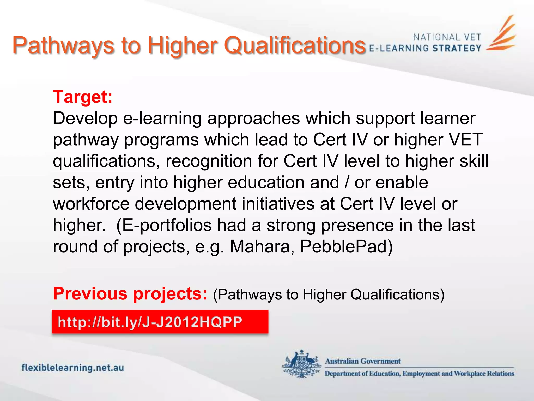 Pathways to Higher Qualifications

   Target:
   Develop e-learning approaches which support learner
   pathway programs which lead to Cert IV or higher VET
   qualifications, recognition for Cert IV level to higher skill
   sets, entry into higher education and / or enable
   workforce development initiatives at Cert IV level or
   higher. (E-portfolios had a strong presence in the last
   round of projects, e.g. Mahara, PebblePad)

   Previous projects: (Pathways to Higher Qualifications)
   http://bit.ly/J-J2012HQPP
 