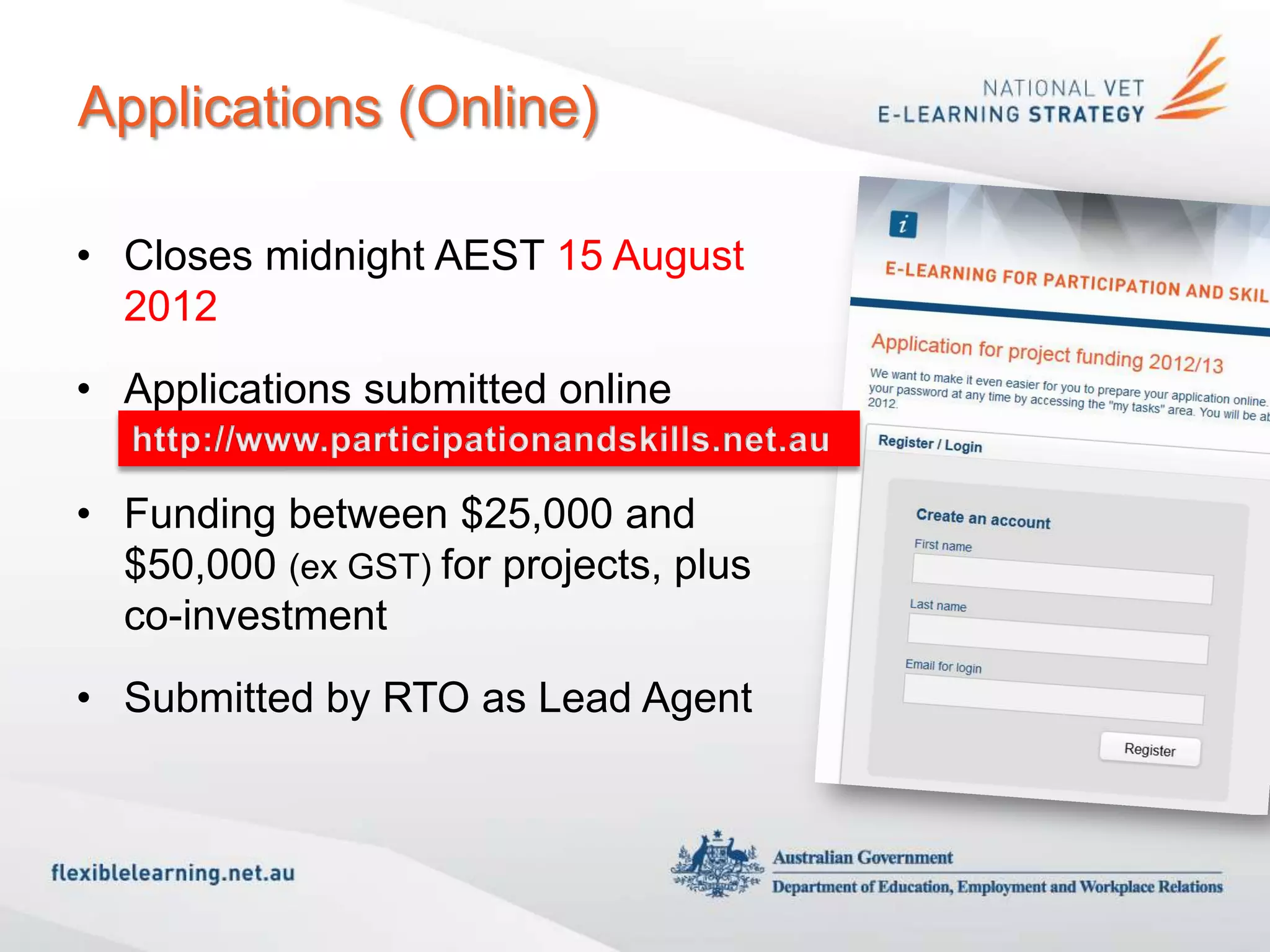 Applications (Online)

• Closes midnight AEST 15 August
  2012
• Applications submitted online
  http://www.participationandskills.net.au

• Funding between $25,000 and
  $50,000 (ex GST) for projects, plus
  co-investment
• Submitted by RTO as Lead Agent
 