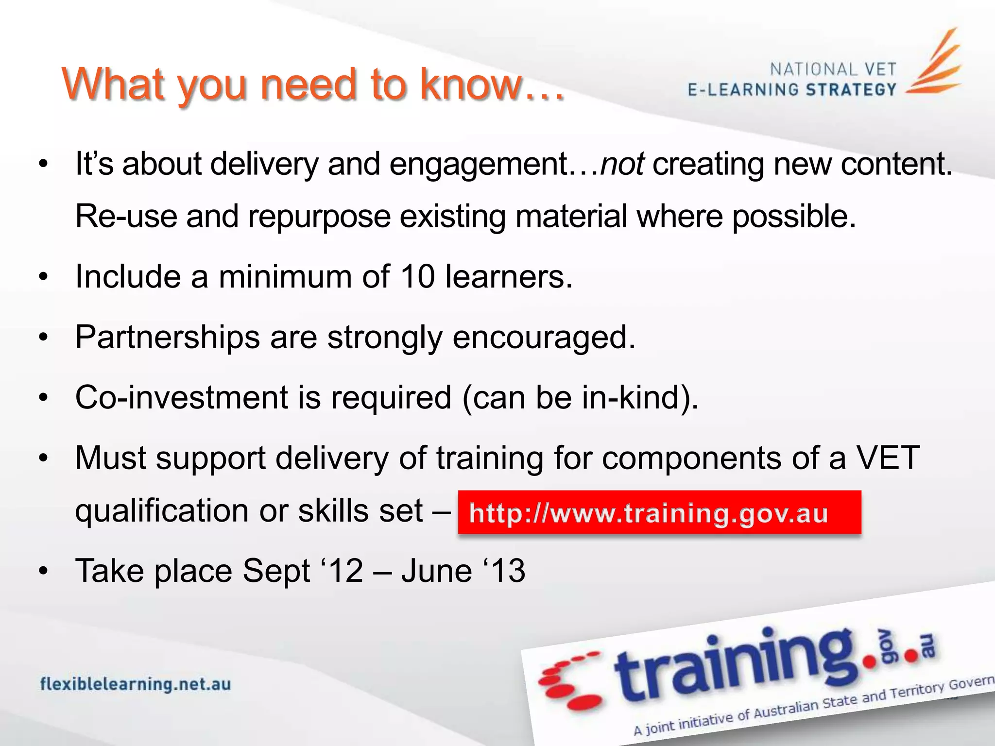 What you need to know…
• It’s about delivery and engagement…not creating new content.
  Re-use and repurpose existing material where possible.
• Include a minimum of 10 learners.
• Partnerships are strongly encouraged.
• Co-investment is required (can be in-kind).
• Must support delivery of training for components of a VET
  qualification or skills set – www.training.gov.au
• Take place Sept ‘12 – June ‘13
 