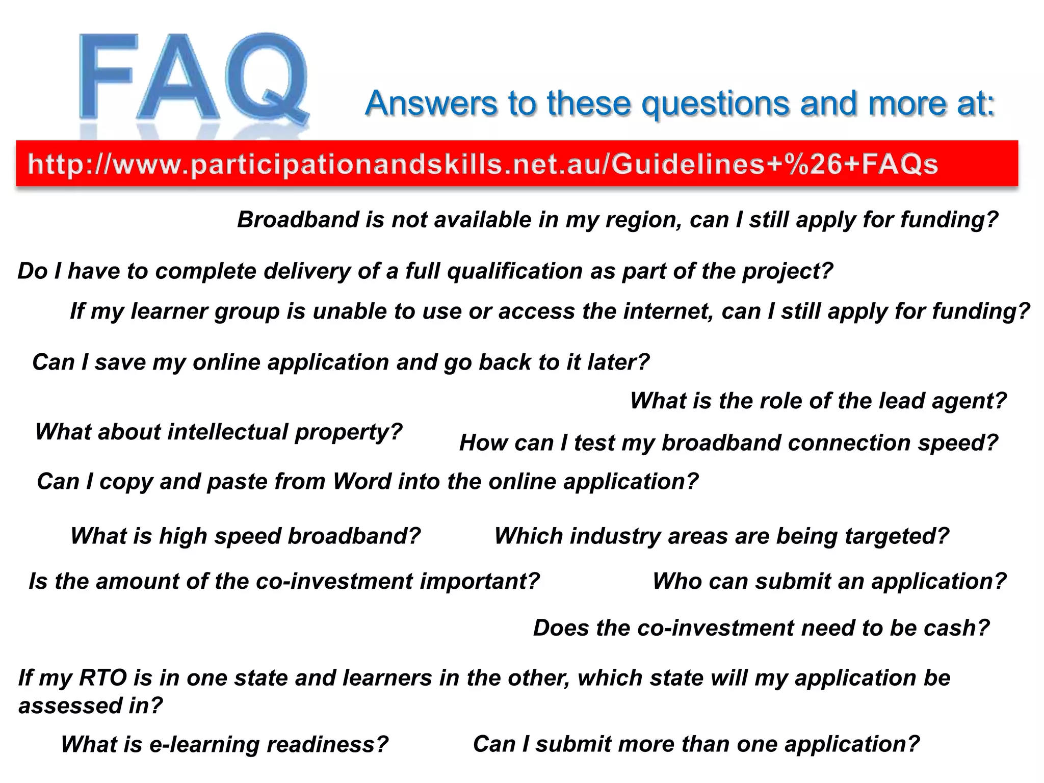Answers to these questions and more at:


                    Broadband is not available in my region, can I still apply for funding?

Do I have to complete delivery of a full qualification as part of the project?
     If my learner group is unable to use or access the internet, can I still apply for funding?

 Can I save my online application and go back to it later?
                                                          What is the role of the lead agent?
 What about intellectual property?        How can I test my broadband connection speed?
 Can I copy and paste from Word into the online application?

     What is high speed broadband?           Which industry areas are being targeted?
 Is the amount of the co-investment important?               Who can submit an application?

                                                 Does the co-investment need to be cash?

If my RTO is in one state and learners in the other, which state will my application be
assessed in?
    What is e-learning readiness?          Can I submit more than one application?
 