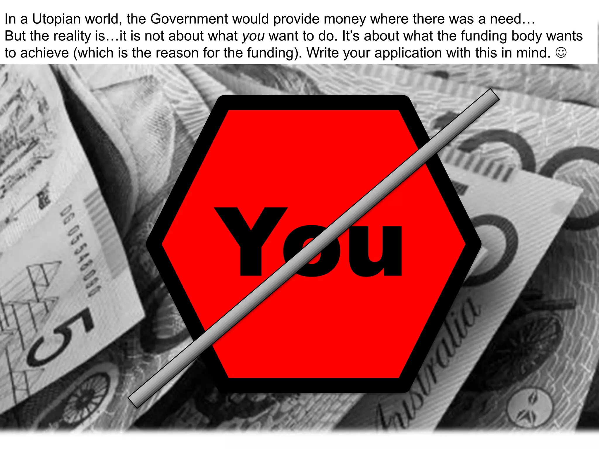 In a Utopian world, the Government would provide money where there was a need…
But the reality is…it is not about what you want to do. It’s about what the funding body wants
to achieve (which is the reason for the funding). Write your application with this in mind. 




                                 You
 