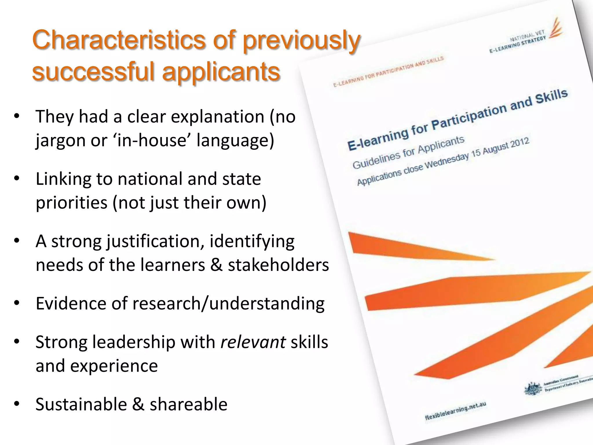 Characteristics of previously
  successful applicants
• They had a clear explanation (no
  jargon or ‘in-house’ language)
• Linking to national and state
  priorities (not just their own)
• A strong justification, identifying
  needs of the learners & stakeholders
• Evidence of research/understanding
• Strong leadership with relevant skills
  and experience
• Sustainable & shareable
 