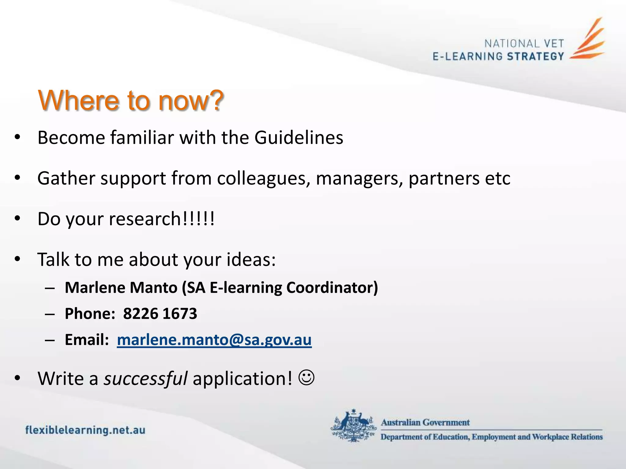 Where to now?
• Become familiar with the Guidelines
• Gather support from colleagues, managers, partners etc
• Do your research!!!!!
• Talk to me about your ideas:
   – Marlene Manto (SA E-learning Coordinator)
   – Phone: 8226 1673
   – Email: marlene.manto@sa.gov.au

• Write a successful application! 
 