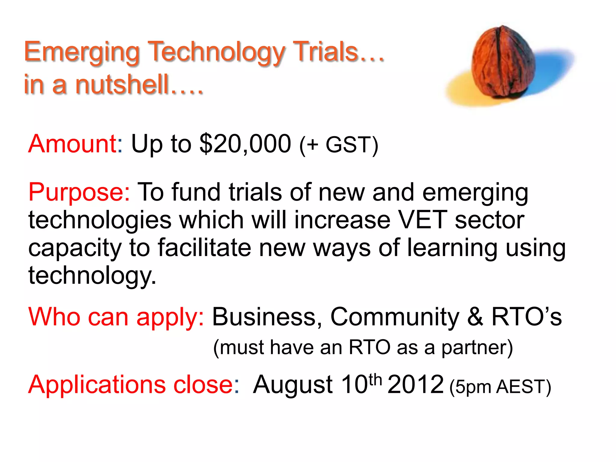 Emerging Technology Trials…
in a nutshell….

Amount: Up to $20,000 (+ GST)
Purpose: To fund trials of new and emerging
technologies which will increase VET sector
capacity to facilitate new ways of learning using
technology.
Who can apply: Business, Community & RTO’s
                (must have an RTO as a partner)
Applications close: August 10th 2012 (5pm AEST)
 