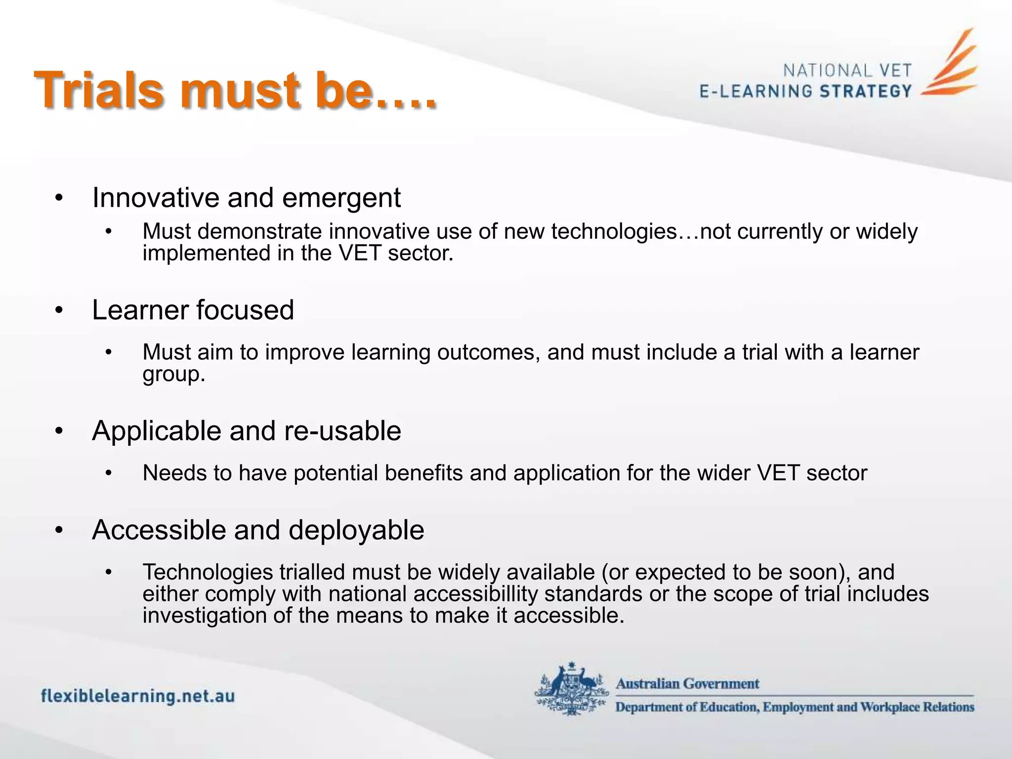 Trials must be….
• Innovative and emergent
   •   Must demonstrate innovative use of new technologies…not currently or widely
       implemented in the VET sector.

• Learner focused
   •   Must aim to improve learning outcomes, and must include a trial with a learner
       group.

• Applicable and re-usable
   •   Needs to have potential benefits and application for the wider VET sector

• Accessible and deployable
   •   Technologies trialled must be widely available (or expected to be soon), and
       either comply with national accessibillity standards or the scope of trial includes
       investigation of the means to make it accessible.
 