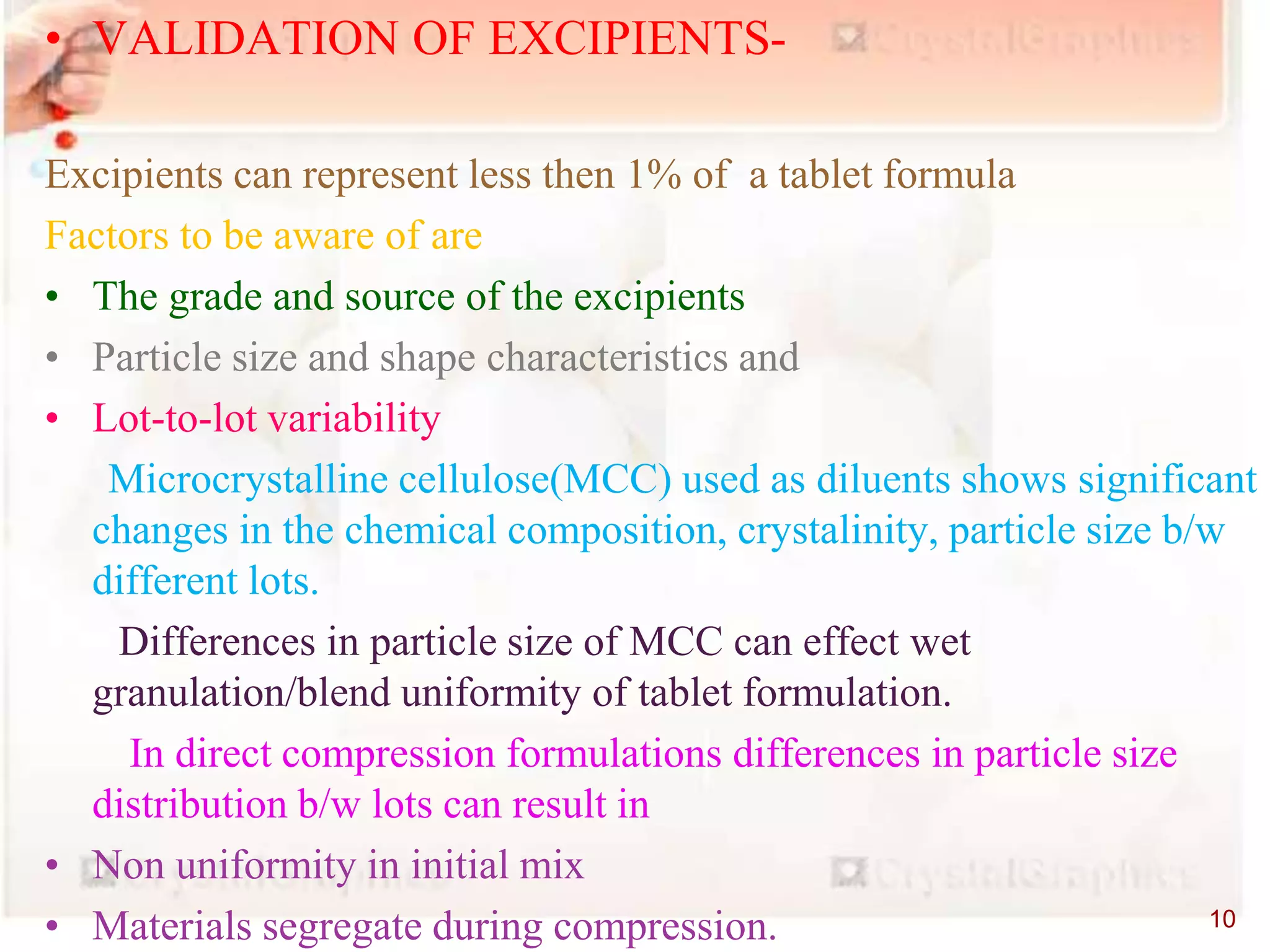 • VALIDATION OF EXCIPIENTS-
Excipients can represent less then 1% of a tablet formula
Factors to be aware of are
• The grade and source of the excipients
• Particle size and shape characteristics and
• Lot-to-lot variability
Microcrystalline cellulose(MCC) used as diluents shows significant
changes in the chemical composition, crystalinity, particle size b/w
different lots.
Differences in particle size of MCC can effect wet
granulation/blend uniformity of tablet formulation.
In direct compression formulations differences in particle size
distribution b/w lots can result in
• Non uniformity in initial mix
• Materials segregate during compression. 10
 