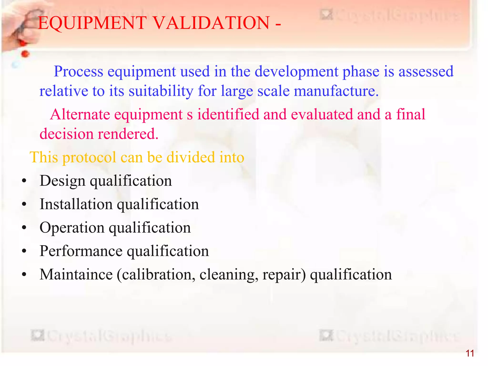 EQUIPMENT VALIDATION -
Process equipment used in the development phase is assessed
relative to its suitability for large scale manufacture.
Alternate equipment s identified and evaluated and a final
decision rendered.
This protocol can be divided into
• Design qualification
• Installation qualification
• Operation qualification
• Performance qualification
• Maintaince (calibration, cleaning, repair) qualification
11
 
