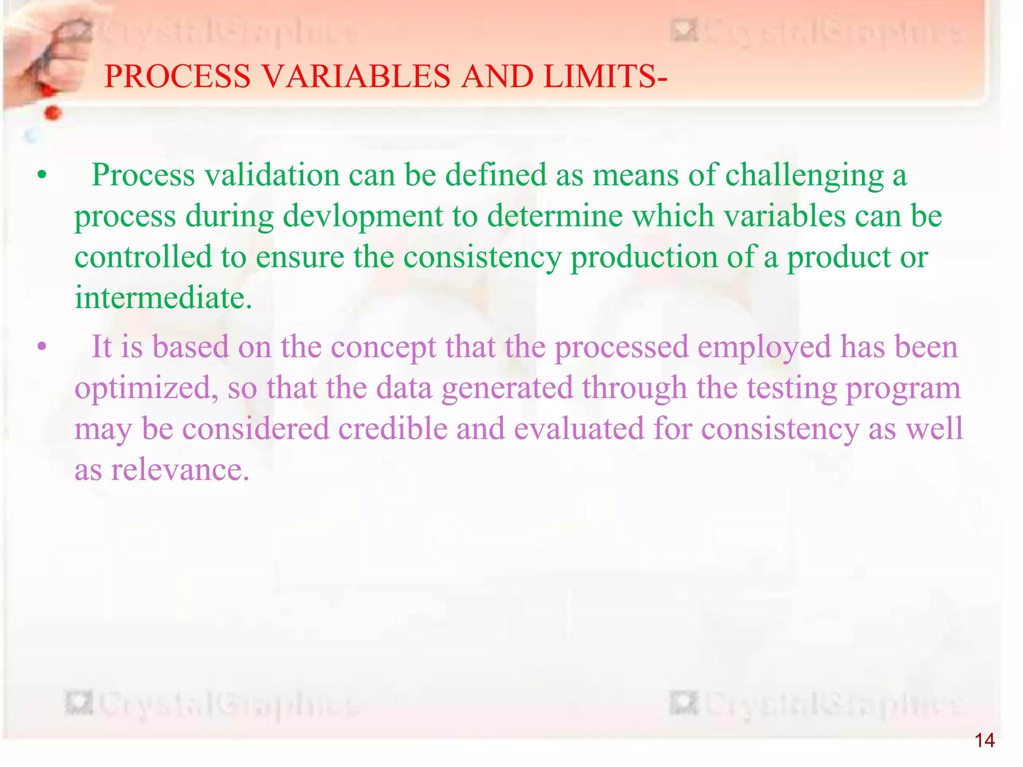 PROCESS VARIABLES AND LIMITS-
• Process validation can be defined as means of challenging a
process during devlopment to determine which variables can be
controlled to ensure the consistency production of a product or
intermediate.
• It is based on the concept that the processed employed has been
optimized, so that the data generated through the testing program
may be considered credible and evaluated for consistency as well
as relevance.
14
 