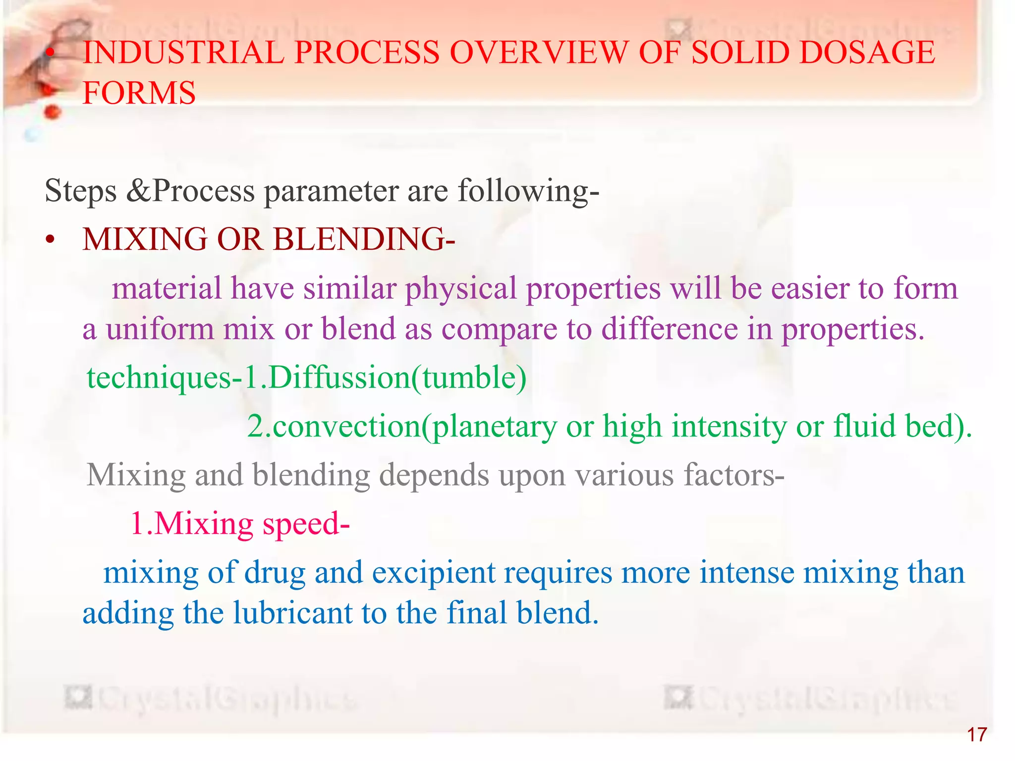 • INDUSTRIAL PROCESS OVERVIEW OF SOLID DOSAGE
FORMS
Steps &Process parameter are following-
• MIXING OR BLENDING-
material have similar physical properties will be easier to form
a uniform mix or blend as compare to difference in properties.
techniques-1.Diffussion(tumble)
2.convection(planetary or high intensity or fluid bed).
Mixing and blending depends upon various factors-
1.Mixing speed-
mixing of drug and excipient requires more intense mixing than
adding the lubricant to the final blend.
17
 