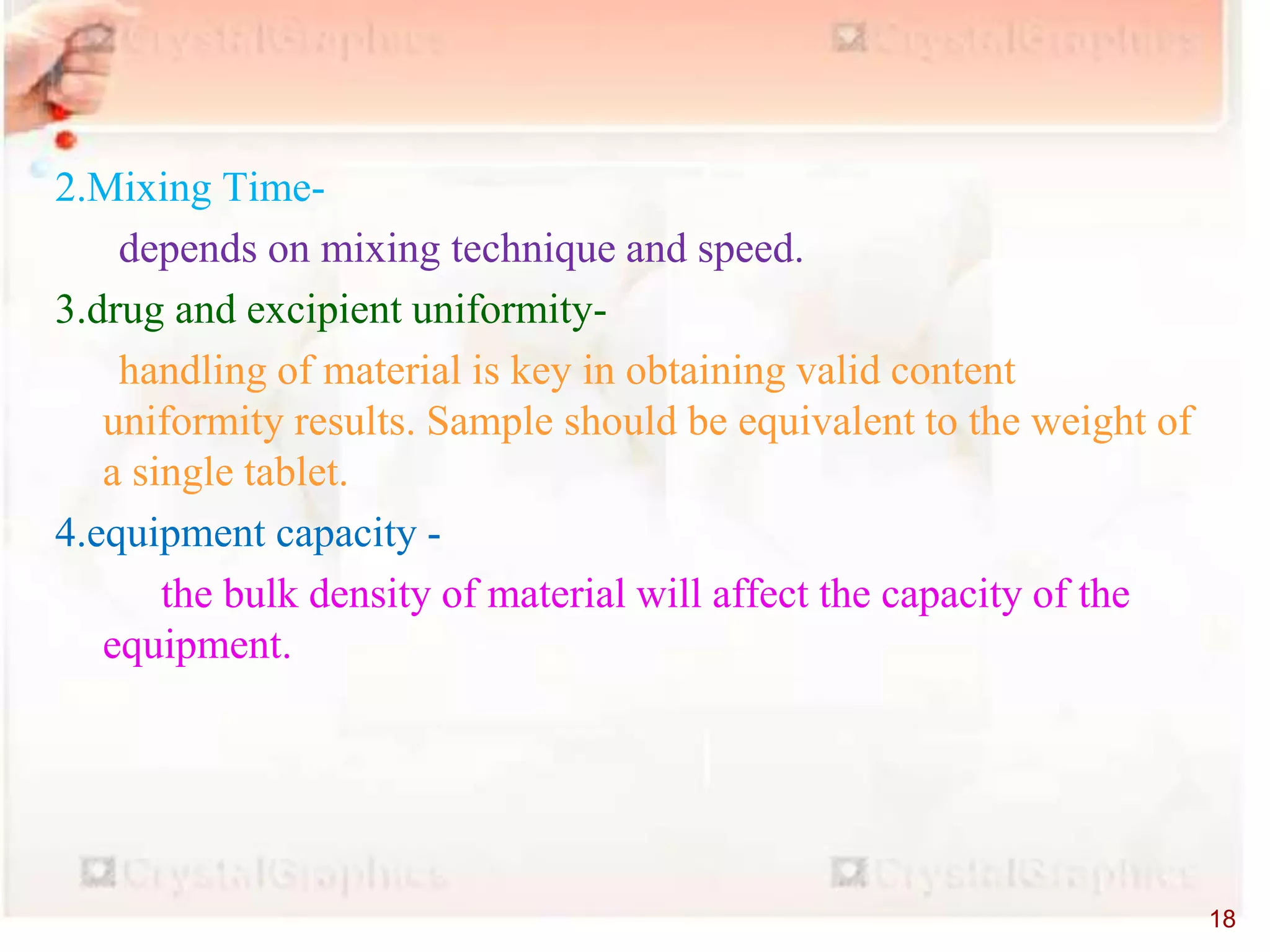 2.Mixing Time-
depends on mixing technique and speed.
3.drug and excipient uniformity-
handling of material is key in obtaining valid content
uniformity results. Sample should be equivalent to the weight of
a single tablet.
4.equipment capacity -
the bulk density of material will affect the capacity of the
equipment.
18
 