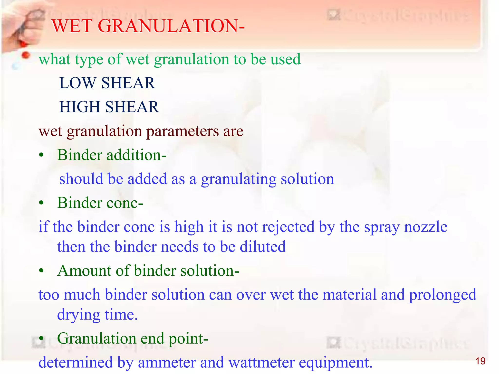 what type of wet granulation to be used
LOW SHEAR
HIGH SHEAR
wet granulation parameters are
• Binder addition-
should be added as a granulating solution
• Binder conc-
if the binder conc is high it is not rejected by the spray nozzle
then the binder needs to be diluted
• Amount of binder solution-
too much binder solution can over wet the material and prolonged
drying time.
• Granulation end point-
determined by ammeter and wattmeter equipment.
WET GRANULATION-
19
 
