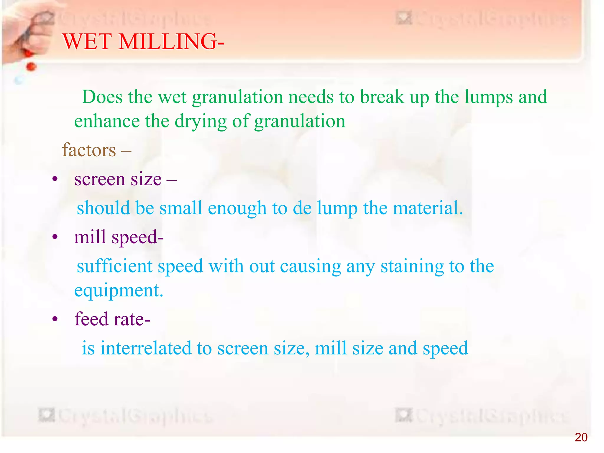EQUIPMENTS-
Does the wet granulation needs to break up the lumps and
enhance the drying of granulation
factors –
• screen size –
should be small enough to de lump the material.
• mill speed-
sufficient speed with out causing any staining to the
equipment.
• feed rate-
is interrelated to screen size, mill size and speed
WET MILLING-
20
 