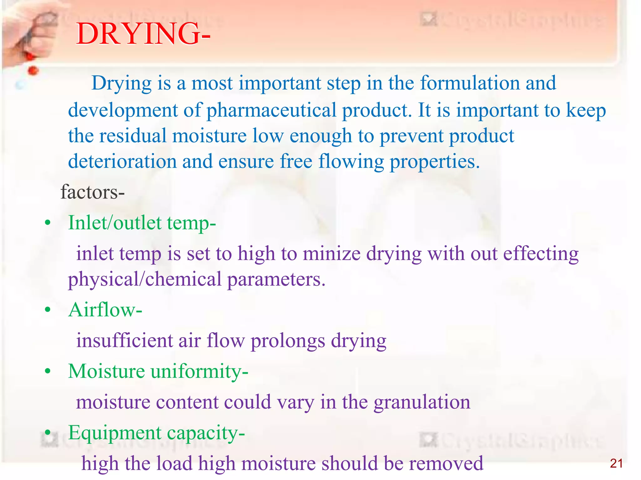 equipments
Drying is a most important step in the formulation and
development of pharmaceutical product. It is important to keep
the residual moisture low enough to prevent product
deterioration and ensure free flowing properties.
factors-
• Inlet/outlet temp-
inlet temp is set to high to minize drying with out effecting
physical/chemical parameters.
• Airflow-
insufficient air flow prolongs drying
• Moisture uniformity-
moisture content could vary in the granulation
• Equipment capacity-
high the load high moisture should be removed
DRYING-
21
 