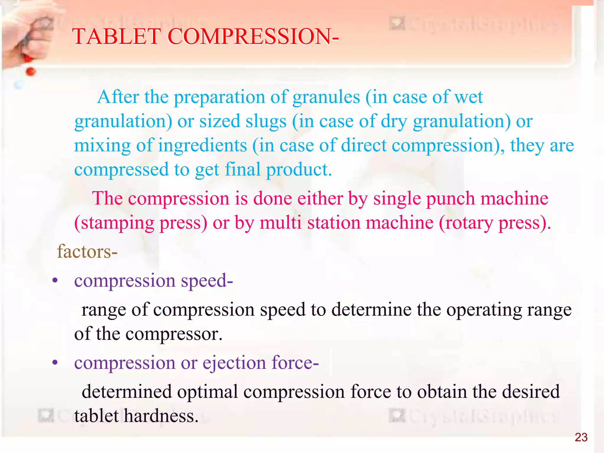 After the preparation of granules (in case of wet
granulation) or sized slugs (in case of dry granulation) or
mixing of ingredients (in case of direct compression), they are
compressed to get final product.
The compression is done either by single punch machine
(stamping press) or by multi station machine (rotary press).
factors-
• compression speed-
range of compression speed to determine the operating range
of the compressor.
• compression or ejection force-
determined optimal compression force to obtain the desired
tablet hardness.
TABLET COMPRESSION-
23
 