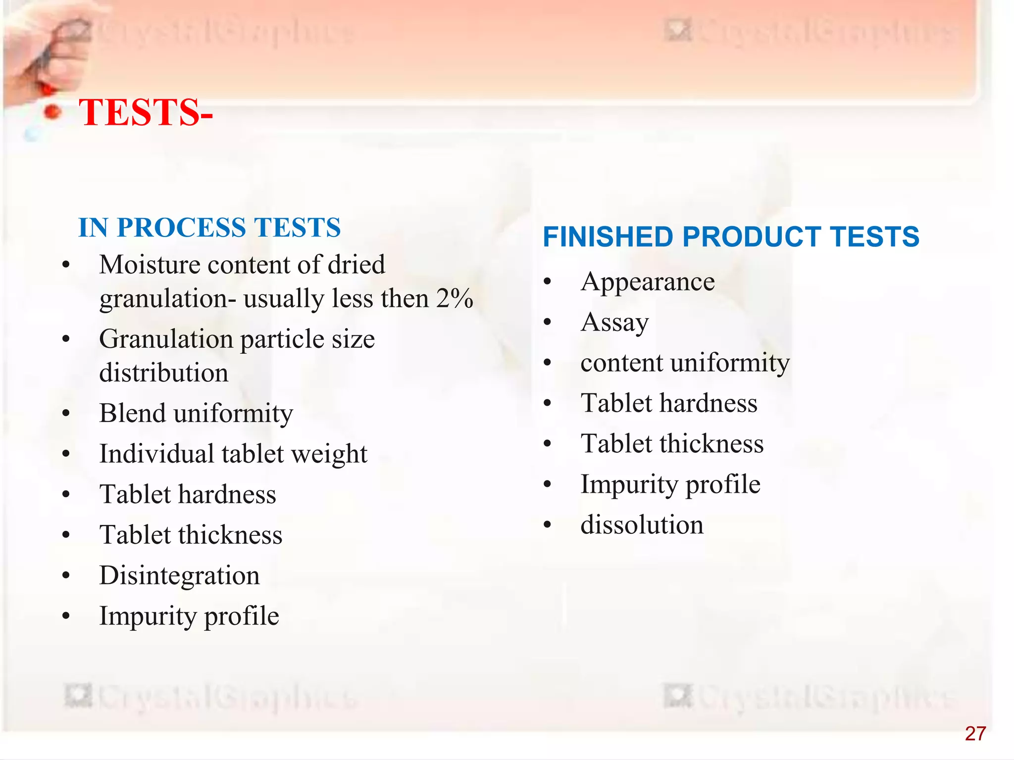 • Moisture content of dried
granulation- usually less then 2%
• Granulation particle size
distribution
• Blend uniformity
• Individual tablet weight
• Tablet hardness
• Tablet thickness
• Disintegration
• Impurity profile
IN PROCESS TESTS
• Appearance
• Assay
• content uniformity
• Tablet hardness
• Tablet thickness
• Impurity profile
• dissolution
FINISHED PRODUCT TESTS
TESTS-
27
 