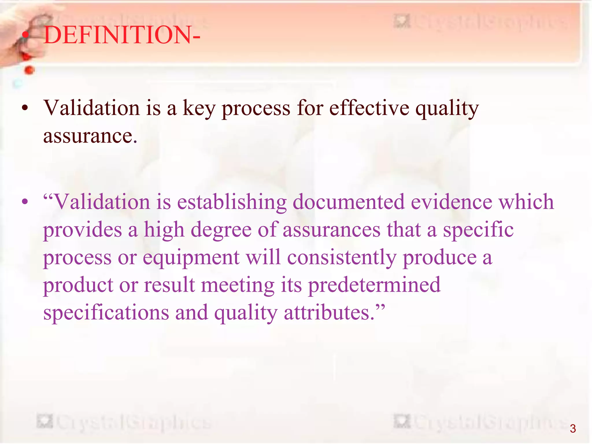 • DEFINITION-
• Validation is a key process for effective quality
assurance.
• “Validation is establishing documented evidence which
provides a high degree of assurances that a specific
process or equipment will consistently produce a
product or result meeting its predetermined
specifications and quality attributes.”
3
 