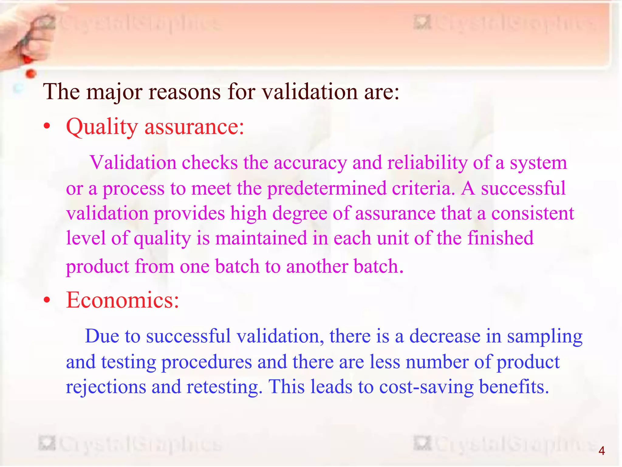 The major reasons for validation are:
• Quality assurance:
Validation checks the accuracy and reliability of a system
or a process to meet the predetermined criteria. A successful
validation provides high degree of assurance that a consistent
level of quality is maintained in each unit of the finished
product from one batch to another batch.
• Economics:
Due to successful validation, there is a decrease in sampling
and testing procedures and there are less number of product
rejections and retesting. This leads to cost-saving benefits.
4
 