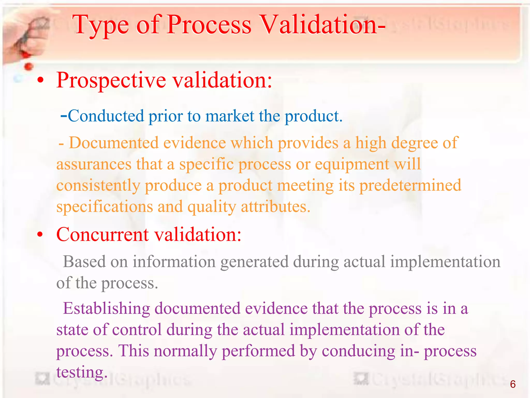 • Prospective validation:
-Conducted prior to market the product.
- Documented evidence which provides a high degree of
assurances that a specific process or equipment will
consistently produce a product meeting its predetermined
specifications and quality attributes.
• Concurrent validation:
Based on information generated during actual implementation
of the process.
Establishing documented evidence that the process is in a
state of control during the actual implementation of the
process. This normally performed by conducing in- process
testing.
Type of Process Validation-
6
 