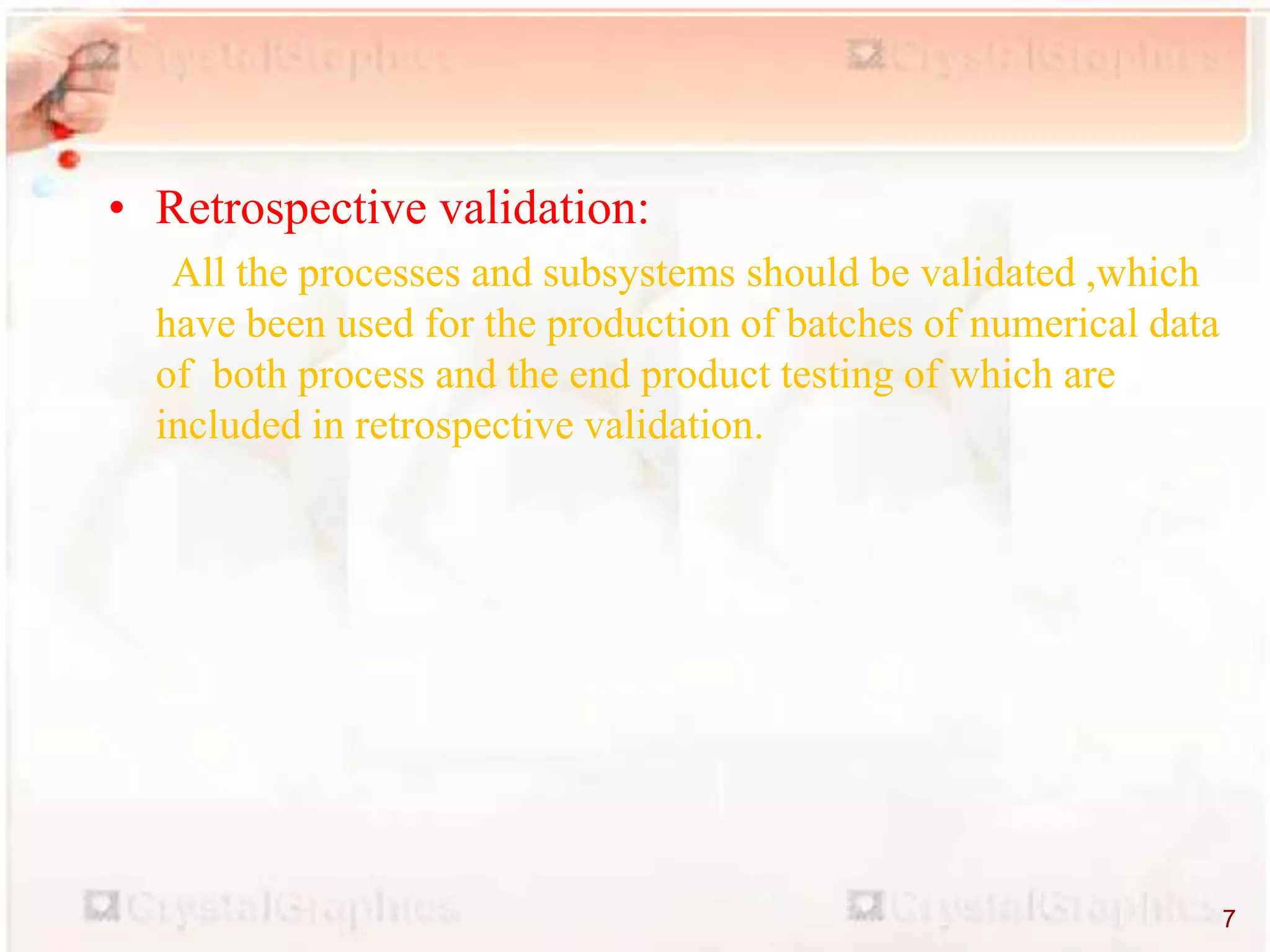 • Retrospective validation:
All the processes and subsystems should be validated ,which
have been used for the production of batches of numerical data
of both process and the end product testing of which are
included in retrospective validation.
7
 