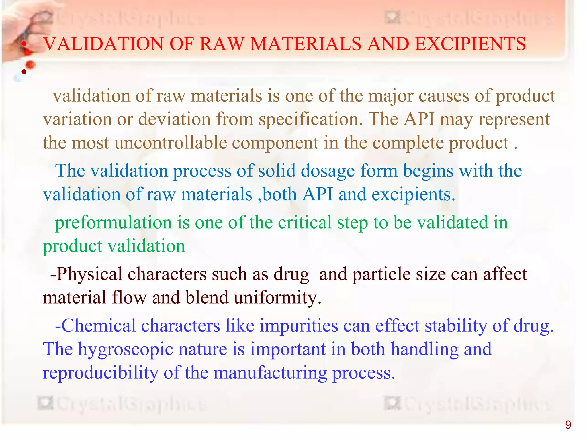 • VALIDATION OF RAW MATERIALS AND EXCIPIENTS
•
validation of raw materials is one of the major causes of product
variation or deviation from specification. The API may represent
the most uncontrollable component in the complete product .
The validation process of solid dosage form begins with the
validation of raw materials ,both API and excipients.
preformulation is one of the critical step to be validated in
product validation
-Physical characters such as drug and particle size can affect
material flow and blend uniformity.
-Chemical characters like impurities can effect stability of drug.
The hygroscopic nature is important in both handling and
reproducibility of the manufacturing process.
9
 