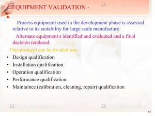 EQUIPMENT VALIDATION -
Process equipment used in the development phase is assessed
relative to its suitability for large scale manufacture.
Alternate equipment s identified and evaluated and a final
decision rendered.
This protocol can be divided into
• Design qualification
• Installation qualification
• Operation qualification
• Performance qualification
• Maintaince (calibration, cleaning, repair) qualification
11
 