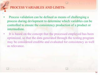 PROCESS VARIABLES AND LIMITS-
• Process validation can be defined as means of challenging a
process during devlopment to determine which variables can be
controlled to ensure the consistency production of a product or
intermediate.
• It is based on the concept that the processed employed has been
optimized, so that the data generated through the testing program
may be considered credible and evaluated for consistency as well
as relevance.
14
 