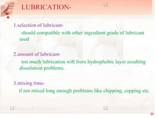 1.selection of lubricant-
should compatible with other ingredient grade of lubricant
used
2.amount of lubricant-
too much lubrication will from hydrophobic layer resulting
dissolution problems.
3.mixing time-
if not mixed long enough problems like chipping, capping etc.
LUBRICATION-
22
 