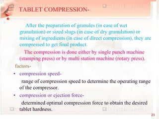 After the preparation of granules (in case of wet
granulation) or sized slugs (in case of dry granulation) or
mixing of ingredients (in case of direct compression), they are
compressed to get final product.
The compression is done either by single punch machine
(stamping press) or by multi station machine (rotary press).
factors-
• compression speed-
range of compression speed to determine the operating range
of the compressor.
• compression or ejection force-
determined optimal compression force to obtain the desired
tablet hardness.
TABLET COMPRESSION-
23
 