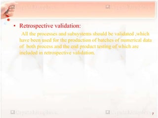 • Retrospective validation:
All the processes and subsystems should be validated ,which
have been used for the production of batches of numerical data
of both process and the end product testing of which are
included in retrospective validation.
7
 