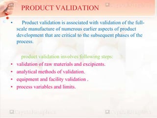 8
• Product validation is associated with validation of the full-
scale manufacture of numerous earlier aspects of product
development that are critical to the subsequent phases of the
process.
product validation involves following steps:
• validation of raw materials and excipients.
• analytical methods of validation.
• equipment and facility validation .
• process variables and limits.
PRODUCT VALIDATION
 