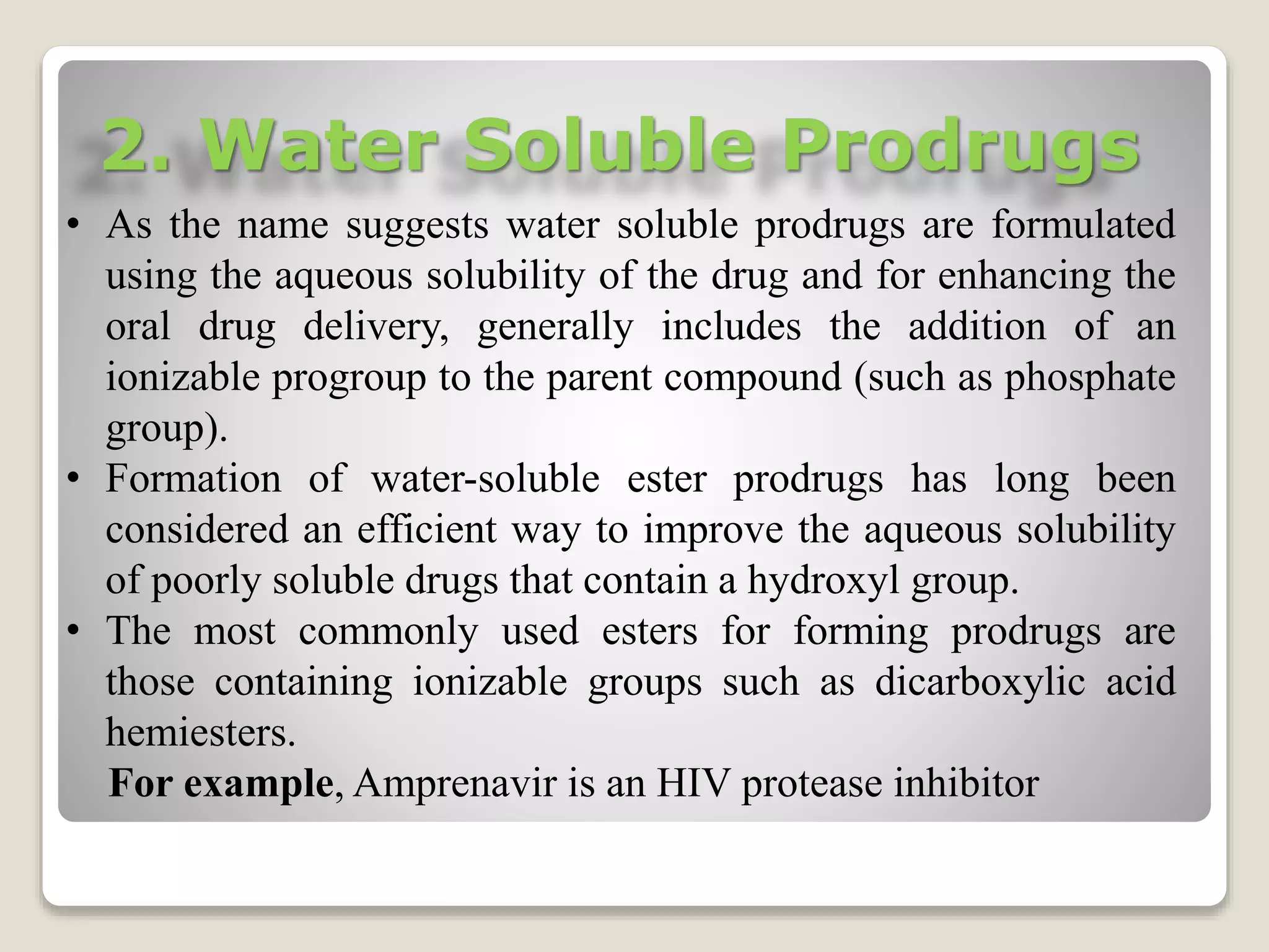2. Water Soluble Prodrugs
• As the name suggests water soluble prodrugs are formulated
using the aqueous solubility of the drug and for enhancing the
oral drug delivery, generally includes the addition of an
ionizable progroup to the parent compound (such as phosphate
group).
• Formation of water-soluble ester prodrugs has long been
considered an efficient way to improve the aqueous solubility
of poorly soluble drugs that contain a hydroxyl group.
• The most commonly used esters for forming prodrugs are
those containing ionizable groups such as dicarboxylic acid
hemiesters.
For example, Amprenavir is an HIV protease inhibitor
 