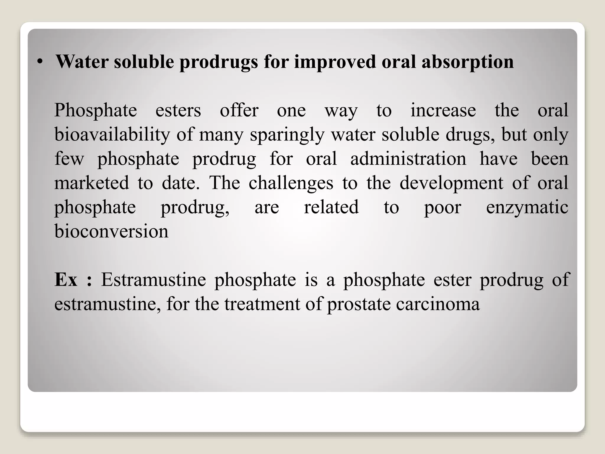• Water soluble prodrugs for improved oral absorption
Phosphate esters offer one way to increase the oral
bioavailability of many sparingly water soluble drugs, but only
few phosphate prodrug for oral administration have been
marketed to date. The challenges to the development of oral
phosphate prodrug, are related to poor enzymatic
bioconversion
Ex : Estramustine phosphate is a phosphate ester prodrug of
estramustine, for the treatment of prostate carcinoma
 