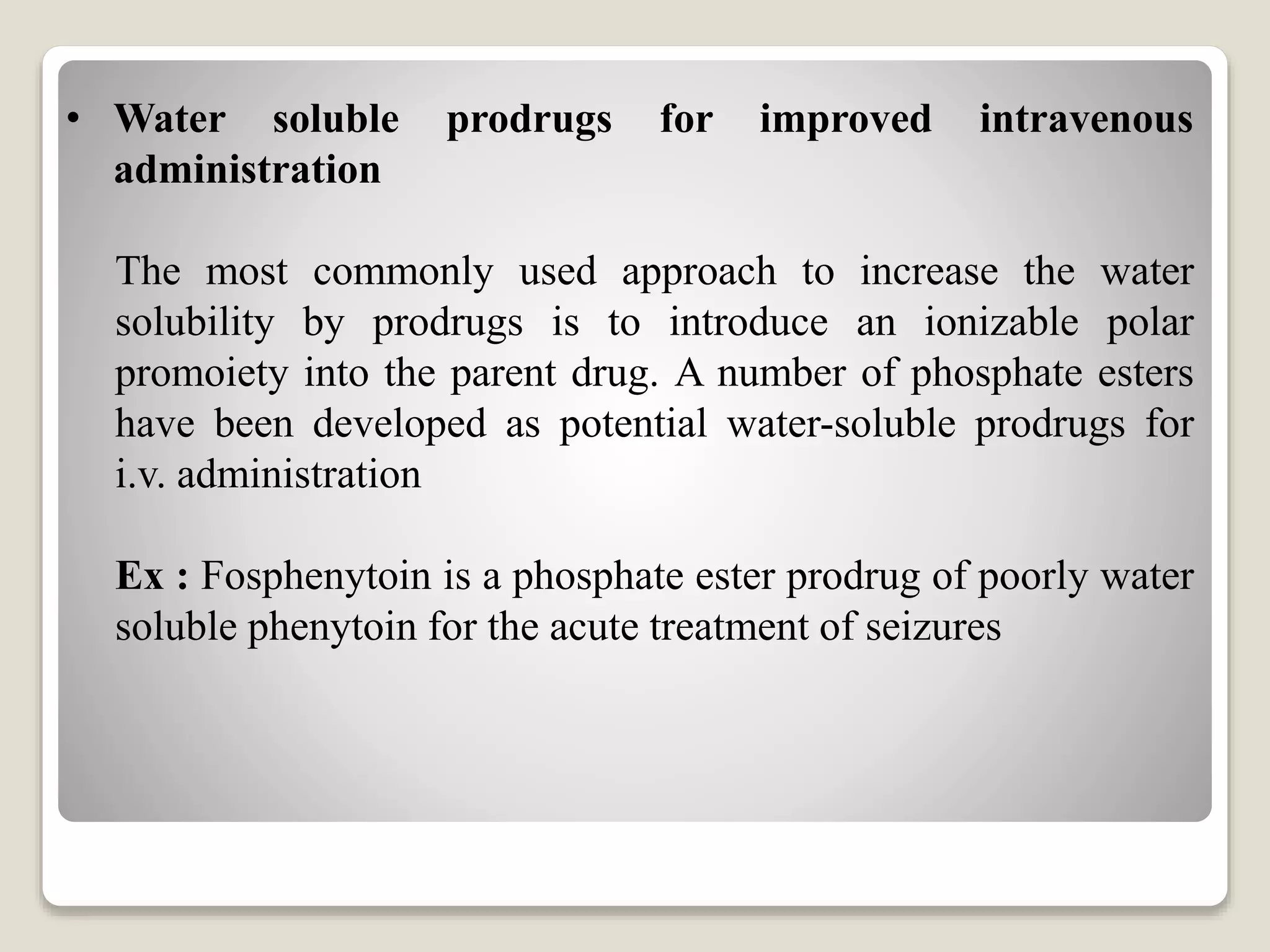 • Water soluble prodrugs for improved intravenous
administration
The most commonly used approach to increase the water
solubility by prodrugs is to introduce an ionizable polar
promoiety into the parent drug. A number of phosphate esters
have been developed as potential water-soluble prodrugs for
i.v. administration
Ex : Fosphenytoin is a phosphate ester prodrug of poorly water
soluble phenytoin for the acute treatment of seizures
 